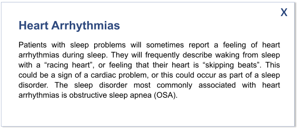 Heart Arrhythmias Patients with sleep problems will sometimes report a feeling of heart arrhythmias during sleep. They will frequently describe waking from sleep with a “racing heart”, or feeling that their heart is “skipping beats”. This could be a sign of a cardiac problem, or this could occur as part of a sleep disorder. The sleep disorder most commonly associated with heart arrhythmias is obstructive sleep apnea (OSA).   x