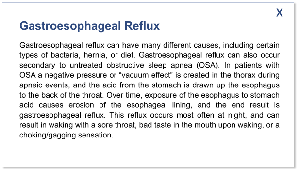 Gastroesophageal Reflux Gastroesophageal reflux can have many different causes, including certain types of bacteria, hernia, or diet. Gastroesophageal reflux can also occur secondary to untreated obstructive sleep apnea (OSA). In patients with OSA a negative pressure or “vacuum effect” is created in the thorax during apneic events, and the acid from the stomach is drawn up the esophagus to the back of the throat. Over time, exposure of the esophagus to stomach acid causes erosion of the esophageal lining, and the end result is gastroesophageal reflux. This reflux occurs most often at night, and can result in waking with a sore throat, bad taste in the mouth upon waking, or a choking/gagging sensation.   x