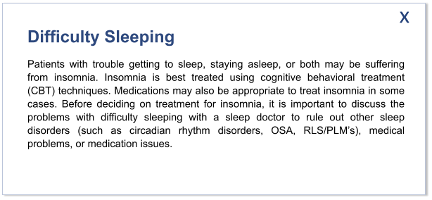 Difficulty Sleeping Patients with trouble getting to sleep, staying asleep, or both may be suffering from insomnia. Insomnia is best treated using cognitive behavioral treatment (CBT) techniques. Medications may also be appropriate to treat insomnia in some cases. Before deciding on treatment for insomnia, it is important to discuss the problems with difficulty sleeping with a sleep doctor to rule out other sleep disorders (such as circadian rhythm disorders, OSA, RLS/PLM’s), medical problems, or medication issues.   x