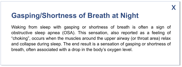 Gasping/Shortness of Breath at Night Waking from sleep with gasping or shortness of breath is often a sign of obstructive sleep apnea (OSA). This sensation, also reported as a feeling of “choking”, occurs when the muscles around the upper airway (or throat area) relax and collapse during sleep. The end result is a sensation of gasping or shortness of breath, often associated with a drop in the body’s oxygen level.   x