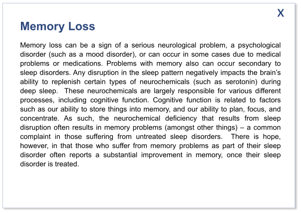 Memory Loss Memory loss can be a sign of a serious neurological problem, a psychological disorder (such as a mood disorder), or can occur in some cases due to medical problems or medications. Problems with memory also can occur secondary to sleep disorders. Any disruption in the sleep pattern negatively impacts the brain’s ability to replenish certain types of neurochemicals (such as serotonin) during deep sleep.  These neurochemicals are largely responsible for various different processes, including cognitive function. Cognitive function is related to factors such as our ability to store things into memory, and our ability to plan, focus, and concentrate. As such, the neurochemical deficiency that results from sleep disruption often results in memory problems (amongst other things) – a common complaint in those suffering from untreated sleep disorders.  There is hope, however, in that those who suffer from memory problems as part of their sleep disorder often reports a substantial improvement in memory, once their sleep disorder is treated.    x