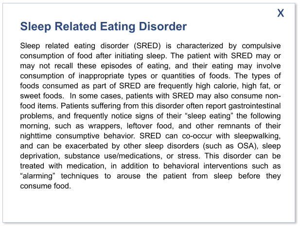 Sleep Related Eating Disorder Sleep related eating disorder (SRED) is characterized by compulsive consumption of food after initiating sleep. The patient with SRED may or may not recall these episodes of eating, and their eating may involve consumption of inappropriate types or quantities of foods. The types of foods consumed as part of SRED are frequently high calorie, high fat, or sweet foods.  In some cases, patients with SRED may also consume non-food items. Patients suffering from this disorder often report gastrointestinal problems, and frequently notice signs of their “sleep eating” the following morning, such as wrappers, leftover food, and other remnants of their nighttime consumptive behavior. SRED can co-occur with sleepwalking, and can be exacerbated by other sleep disorders (such as OSA), sleep deprivation, substance use/medications, or stress. This disorder can be treated with medication, in addition to behavioral interventions such as “alarming” techniques to arouse the patient from sleep before they consume food.   x