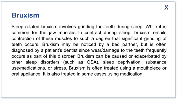 Bruxism Sleep related bruxism involves grinding the teeth during sleep. While it is common for the jaw muscles to contract during sleep, bruxism entails contraction of these muscles to such a degree that significant grinding of teeth occurs. Bruxism may be noticed by a bed partner, but is often diagnosed by a patient’s dentist since wear/damage to the teeth frequently occurs as part of this disorder. Bruxism can be caused or exacerbated by other sleep disorders (such as OSA), sleep deprivation, substance use/medications, or stress. Bruxism is often treated using a mouthpiece or oral appliance. It is also treated in some cases using medication.  x