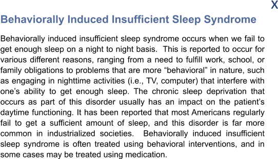 x Behaviorally Induced Insufficient Sleep Syndrome Behaviorally induced insufficient sleep syndrome occurs when we fail to get enough sleep on a night to night basis.  This is reported to occur for various different reasons, ranging from a need to fulfill work, school, or family obligations to problems that are more “behavioral” in nature, such as engaging in nighttime activities (i.e., TV, computer) that interfere with one’s ability to get enough sleep. The chronic sleep deprivation that occurs as part of this disorder usually has an impact on the patient’s daytime functioning. It has been reported that most Americans regularly fail to get a sufficient amount of sleep, and this disorder is far more common in industrialized societies.  Behaviorally induced insufficient sleep syndrome is often treated using behavioral interventions, and in some cases may be treated using medication.