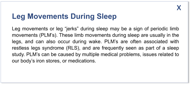 Leg Movements During Sleep  Leg movements or leg “jerks” during sleep may be a sign of periodic limb movements (PLM’s). These limb movements during sleep are usually in the legs, and can also occur during wake. PLM’s are often associated with restless legs syndrome (RLS), and are frequently seen as part of a sleep study. PLM’s can be caused by multiple medical problems, issues related to our body’s iron stores, or medications.    x