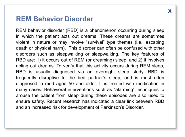 x REM Behavior Disorder REM behavior disorder (RBD) is a phenomenon occurring during sleep in which the patient acts out dreams. These dreams are sometimes violent in nature or may involve “survival” type themes (i.e., escaping death or physical harm).  This disorder can often be confused with other disorders such as sleepwalking or sleepwalking. The key features of RBD are: 1) it occurs out of REM (or dreaming) sleep, and 2) it involves acting out dreams. To verify that this activity occurs during REM sleep, RBD is usually diagnosed via an overnight sleep study. RBD is frequently disruptive to the bed partner’s sleep, and is most often diagnosed in med aged 50 and older. It is treated with medication in many cases. Behavioral interventions such as “alarming” techniques to arouse the patient from sleep during these episodes are also used to ensure safety. Recent research has indicated a clear link between RBD and an increased risk for development of Parkinson’s Disorder.