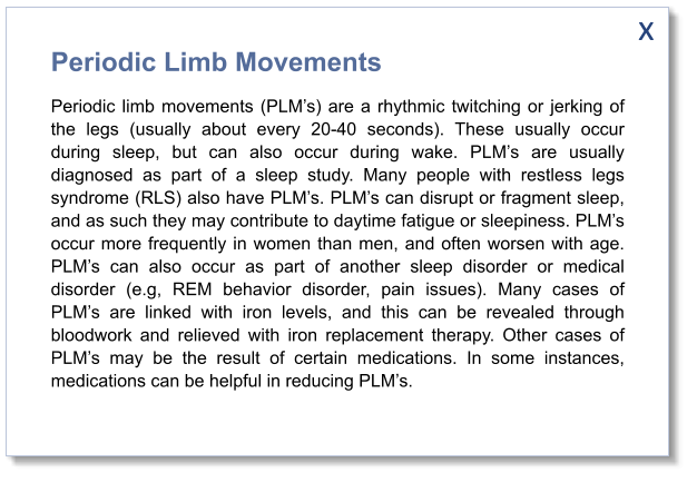 x Periodic Limb Movements Periodic limb movements (PLM’s) are a rhythmic twitching or jerking of the legs (usually about every 20-40 seconds). These usually occur during sleep, but can also occur during wake. PLM’s are usually diagnosed as part of a sleep study. Many people with restless legs syndrome (RLS) also have PLM’s. PLM’s can disrupt or fragment sleep, and as such they may contribute to daytime fatigue or sleepiness. PLM’s occur more frequently in women than men, and often worsen with age. PLM’s can also occur as part of another sleep disorder or medical disorder (e.g, REM behavior disorder, pain issues). Many cases of PLM’s are linked with iron levels, and this can be revealed through bloodwork and relieved with iron replacement therapy. Other cases of PLM’s may be the result of certain medications. In some instances, medications can be helpful in reducing PLM’s.