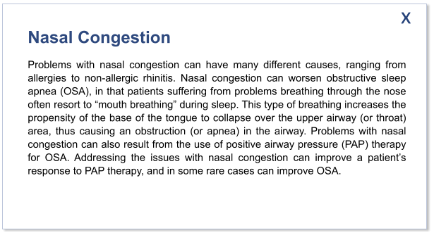 Nasal Congestion Problems with nasal congestion can have many different causes, ranging from allergies to non-allergic rhinitis. Nasal congestion can worsen obstructive sleep apnea (OSA), in that patients suffering from problems breathing through the nose often resort to “mouth breathing” during sleep. This type of breathing increases the propensity of the base of the tongue to collapse over the upper airway (or throat) area, thus causing an obstruction (or apnea) in the airway. Problems with nasal congestion can also result from the use of positive airway pressure (PAP) therapy for OSA. Addressing the issues with nasal congestion can improve a patient’s response to PAP therapy, and in some rare cases can improve OSA.   x