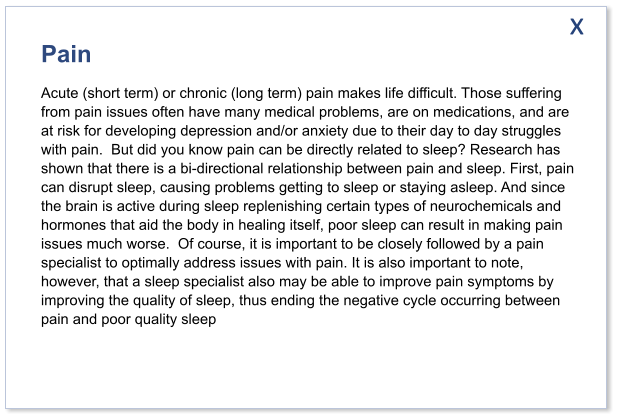 Pain Acute (short term) or chronic (long term) pain makes life difficult. Those suffering from pain issues often have many medical problems, are on medications, and are at risk for developing depression and/or anxiety due to their day to day struggles with pain.  But did you know pain can be directly related to sleep? Research has shown that there is a bi-directional relationship between pain and sleep. First, pain can disrupt sleep, causing problems getting to sleep or staying asleep. And since the brain is active during sleep replenishing certain types of neurochemicals and hormones that aid the body in healing itself, poor sleep can result in making pain issues much worse.  Of course, it is important to be closely followed by a pain specialist to optimally address issues with pain. It is also important to note, however, that a sleep specialist also may be able to improve pain symptoms by improving the quality of sleep, thus ending the negative cycle occurring between pain and poor quality sleep  x