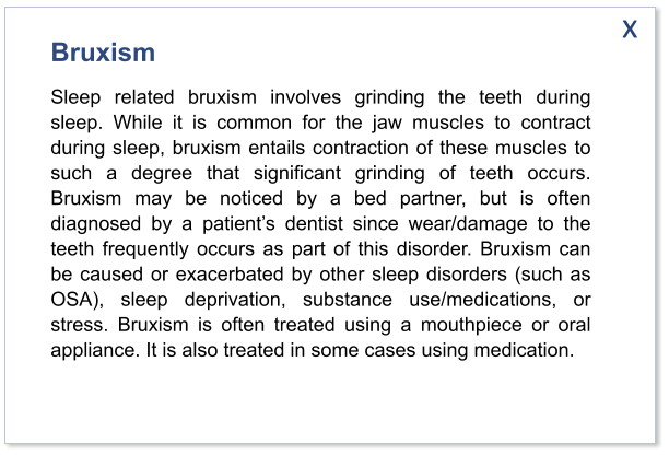 x Bruxism Sleep related bruxism involves grinding the teeth during sleep. While it is common for the jaw muscles to contract during sleep, bruxism entails contraction of these muscles to such a degree that significant grinding of teeth occurs. Bruxism may be noticed by a bed partner, but is often diagnosed by a patient’s dentist since wear/damage to the teeth frequently occurs as part of this disorder. Bruxism can be caused or exacerbated by other sleep disorders (such as OSA), sleep deprivation, substance use/medications, or stress. Bruxism is often treated using a mouthpiece or oral appliance. It is also treated in some cases using medication.