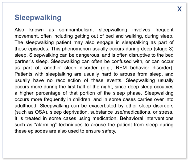 x Sleepwalking Also known as somnambulism, sleepwalking involves frequent movement, often including getting out of bed and walking, during sleep. The sleepwalking patient may also engage in sleeptalking as part of these episodes. This phenomenon usually occurs during deep (stage 3) sleep. Sleepwalking can be dangerous, and is often disruptive to the bed partner’s sleep. Sleepwalking can often be confused with, or can occur as part of, another sleep disorder (e.g., REM behavior disorder). Patients with sleeptalking are usually hard to arouse from sleep, and usually have no recollection of these events. Sleepwalking usually occurs more during the first half of the night, since deep sleep occupies a higher percentage of that portion of the sleep phase. Sleepwalking occurs more frequently in children, and in some cases carries over into adulthood. Sleepwalking can be exacerbated by other sleep disorders (such as OSA), sleep deprivation, substance use/medications, or stress. It is treated in some cases using medication. Behavioral interventions such as “alarming” techniques to arouse the patient from sleep during these episodes are also used to ensure safety.