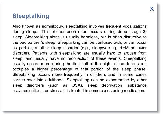 x Sleeptalking Also known as somniloquy, sleeptalking involves frequent vocalizations during sleep.  This phenomenon often occurs during deep (stage 3) sleep. Sleeptalking alone is usually harmless, but is often disruptive to the bed partner’s sleep. Sleeptalking can be confused with, or can occur as part of, another sleep disorder (e.g., sleepwalking, REM behavior disorder). Patients with sleeptalking are usually hard to arouse from sleep, and usually have no recollection of these events. Sleeptalking usually occurs more during the first half of the night, since deep sleep occupies a higher percentage of that portion of the sleep phase. Sleeptalking occurs more frequently in children, and in some cases carries over into adulthood. Sleeptalking can be exacerbated by other sleep disorders (such as OSA), sleep deprivation, substance use/medications, or stress. It is treated in some cases using medication.