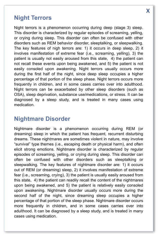 x Night Terrors Night terrors is a phenomenon occurring during deep (stage 3) sleep. This disorder is characterized by regular episodes of screaming, yelling, or crying during sleep. This disorder can often be confused with other disorders such as REM behavior disorder, sleeptalking, or sleepwalking. The key features of nigh terrors are: 1) it occurs in deep sleep, 2) it involves manifestation of extreme fear (i.e., screaming, yelling), 3) the patient is usually not easily aroused from this state,  4) the patient can not recall these events upon being awakened, and 5) the patient is not easily consoled upon awakening. Night terrors usually occurs more during the first half of the night, since deep sleep occupies a higher percentage of that portion of the sleep phase. Night terrors occurs more frequently in children, and in some cases carries over into adulthood. Night terrors can be exacerbated by other sleep disorders (such as OSA), sleep deprivation, substance use/medications, or stress. It can be diagnosed by a sleep study, and is treated in many cases using medication.   Nightmare Disorder Nightmare disorder is a phenomenon occurring during REM (or dreaming) sleep in which the patient has frequent, recurrent disturbing dreams. These nightmares are sometimes violent in nature, may involve “survival” type themes (i.e., escaping death or physical harm), and often elicit strong emotions. Nightmare disorder is characterized by regular episodes of screaming, yelling, or crying during sleep. This disorder can often be confused with other disorders such as sleeptalking or sleepwalking. The key features of nightmare disorder are: 1) it occurs out of REM (or dreaming) sleep, 2) it involves manifestation of extreme fear (i.e., screaming, crying), 3) the patient is usually easily aroused from this state,  4) the patient can readily recall the content of the nightmares upon being awakened, and 5) the patient is relatively easily consoled upon awakening. Nightmare disorder usually occurs more during the second half of the night, since dreaming sleep occupies a higher percentage of that portion of the sleep phase. Nightmare disorder occurs more frequently in children, and in some cases carries over into adulthood. It can be diagnosed by a sleep study, and is treated in many cases using medication.