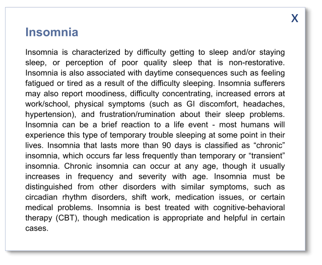 x Insomnia Insomnia is characterized by difficulty getting to sleep and/or staying sleep, or perception of poor quality sleep that is non-restorative. Insomnia is also associated with daytime consequences such as feeling fatigued or tired as a result of the difficulty sleeping. Insomnia sufferers may also report moodiness, difficulty concentrating, increased errors at work/school, physical symptoms (such as GI discomfort, headaches, hypertension), and frustration/rumination about their sleep problems. Insomnia can be a brief reaction to a life event - most humans will experience this type of temporary trouble sleeping at some point in their lives. Insomnia that lasts more than 90 days is classified as “chronic” insomnia, which occurs far less frequently than temporary or “transient” insomnia. Chronic insomnia can occur at any age, though it usually increases in frequency and severity with age. Insomnia must be distinguished from other disorders with similar symptoms, such as circadian rhythm disorders, shift work, medication issues, or certain medical problems. Insomnia is best treated with cognitive-behavioral therapy (CBT), though medication is appropriate and helpful in certain cases.