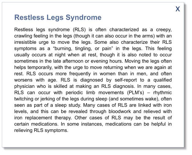 x Restless Legs Syndrome Restless legs syndrome (RLS) is often characterized as a creepy, crawling feeling in the legs (though it can also occur in the arms) with an irresistible urge to move the legs. Some also characterize their RLS symptoms as a “burning, tingling, or pain” in the legs. This feeling usually occurs at night when at rest, though it is also noted to occur sometimes in the late afternoon or evening hours. Moving the legs often helps temporarily, with the urge to move returning when we are again at rest. RLS occurs more frequently in women than in men, and often worsens with age. RLS is diagnosed by self-report to a qualified physician who is skilled at making an RLS diagnosis. In many cases, RLS can occur with periodic limb movements (PLM’s) – rhythmic twitching or jerking of the legs during sleep (and sometimes wake), often seen as part of a sleep study. Many cases of RLS are linked with iron levels, and this can be revealed through bloodwork and relieved with iron replacement therapy. Other cases of RLS may be the result of certain medications. In some instances, medications can be helpful in relieving RLS symptoms.
