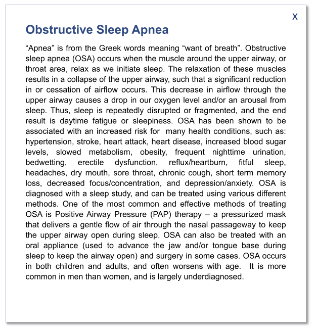 x Obstructive Sleep Apnea “Apnea” is from the Greek words meaning “want of breath”. Obstructive sleep apnea (OSA) occurs when the muscle around the upper airway, or throat area, relax as we initiate sleep. The relaxation of these muscles results in a collapse of the upper airway, such that a significant reduction in or cessation of airflow occurs. This decrease in airflow through the upper airway causes a drop in our oxygen level and/or an arousal from sleep. Thus, sleep is repeatedly disrupted or fragmented, and the end result is daytime fatigue or sleepiness. OSA has been shown to be associated with an increased risk for  many health conditions, such as: hypertension, stroke, heart attack, heart disease, increased blood sugar levels, slowed metabolism, obesity, frequent nighttime urination, bedwetting, erectile dysfunction, reflux/heartburn, fitful sleep, headaches, dry mouth, sore throat, chronic cough, short term memory loss, decreased focus/concentration, and depression/anxiety. OSA is diagnosed with a sleep study, and can be treated using various different methods. One of the most common and effective methods of treating OSA is Positive Airway Pressure (PAP) therapy – a pressurized mask that delivers a gentle flow of air through the nasal passageway to keep the upper airway open during sleep. OSA can also be treated with an oral appliance (used to advance the jaw and/or tongue base during sleep to keep the airway open) and surgery in some cases. OSA occurs in both children and adults, and often worsens with age.  It is more common in men than women, and is largely underdiagnosed.