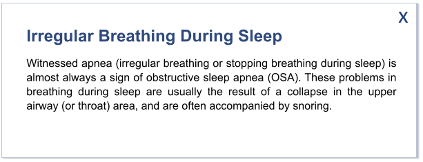 Irregular Breathing During Sleep Witnessed apnea (irregular breathing or stopping breathing during sleep) is almost always a sign of obstructive sleep apnea (OSA). These problems in breathing during sleep are usually the result of a collapse in the upper airway (or throat) area, and are often accompanied by snoring.   x