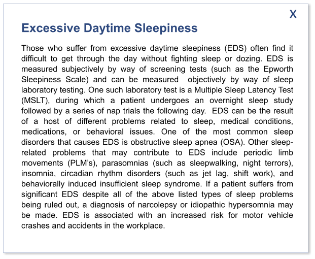 Excessive Daytime Sleepiness Those who suffer from excessive daytime sleepiness (EDS) often find it difficult to get through the day without fighting sleep or dozing. EDS is measured subjectively by way of screening tests (such as the Epworth Sleepiness Scale) and can be measured  objectively by way of sleep laboratory testing. One such laboratory test is a Multiple Sleep Latency Test (MSLT), during which a patient undergoes an overnight sleep study followed by a series of nap trials the following day.  EDS can be the result of a host of different problems related to sleep, medical conditions, medications, or behavioral issues. One of the most common sleep disorders that causes EDS is obstructive sleep apnea (OSA). Other sleep-related problems that may contribute to EDS include periodic limb movements (PLM’s), parasomnias (such as sleepwalking, night terrors), insomnia, circadian rhythm disorders (such as jet lag, shift work), and behaviorally induced insufficient sleep syndrome. If a patient suffers from significant EDS despite all of the above listed types of sleep problems being ruled out, a diagnosis of narcolepsy or idiopathic hypersomnia may be made. EDS is associated with an increased risk for motor vehicle crashes and accidents in the workplace.  x