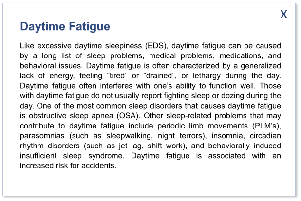 Daytime Fatigue Like excessive daytime sleepiness (EDS), daytime fatigue can be caused by a long list of sleep problems, medical problems, medications, and behavioral issues. Daytime fatigue is often characterized by a generalized lack of energy, feeling “tired” or “drained”, or lethargy during the day. Daytime fatigue often interferes with one’s ability to function well. Those with daytime fatigue do not usually report fighting sleep or dozing during the day. One of the most common sleep disorders that causes daytime fatigue is obstructive sleep apnea (OSA). Other sleep-related problems that may contribute to daytime fatigue include periodic limb movements (PLM’s), parasomnias (such as sleepwalking, night terrors), insomnia, circadian rhythm disorders (such as jet lag, shift work), and behaviorally induced insufficient sleep syndrome. Daytime fatigue is associated with an increased risk for accidents.   x
