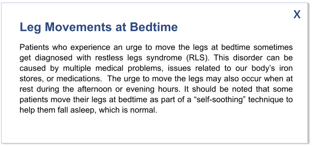 Leg Movements at Bedtime Patients who experience an urge to move the legs at bedtime sometimes get diagnosed with restless legs syndrome (RLS). This disorder can be caused by multiple medical problems, issues related to our body’s iron stores, or medications.  The urge to move the legs may also occur when at rest during the afternoon or evening hours. It should be noted that some patients move their legs at bedtime as part of a “self-soothing” technique to help them fall asleep, which is normal.   x