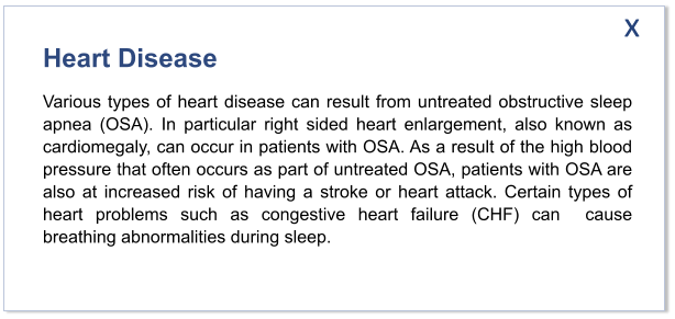 Heart Disease Various types of heart disease can result from untreated obstructive sleep apnea (OSA). In particular right sided heart enlargement, also known as cardiomegaly, can occur in patients with OSA. As a result of the high blood pressure that often occurs as part of untreated OSA, patients with OSA are also at increased risk of having a stroke or heart attack. Certain types of heart problems such as congestive heart failure (CHF) can  cause breathing abnormalities during sleep.  x