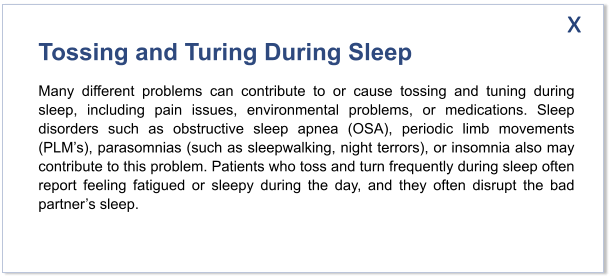 Tossing and Turing During Sleep Many different problems can contribute to or cause tossing and tuning during sleep, including pain issues, environmental problems, or medications. Sleep disorders such as obstructive sleep apnea (OSA), periodic limb movements (PLM’s), parasomnias (such as sleepwalking, night terrors), or insomnia also may contribute to this problem. Patients who toss and turn frequently during sleep often report feeling fatigued or sleepy during the day, and they often disrupt the bad partner’s sleep.   x