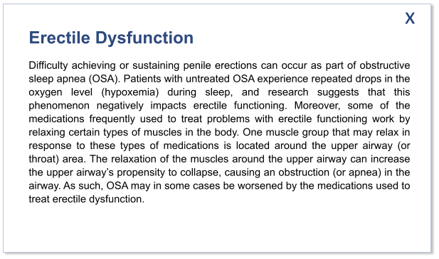 Erectile Dysfunction Difficulty achieving or sustaining penile erections can occur as part of obstructive sleep apnea (OSA). Patients with untreated OSA experience repeated drops in the oxygen level (hypoxemia) during sleep, and research suggests that this phenomenon negatively impacts erectile functioning. Moreover, some of the medications frequently used to treat problems with erectile functioning work by relaxing certain types of muscles in the body. One muscle group that may relax in response to these types of medications is located around the upper airway (or throat) area. The relaxation of the muscles around the upper airway can increase the upper airway’s propensity to collapse, causing an obstruction (or apnea) in the airway. As such, OSA may in some cases be worsened by the medications used to treat erectile dysfunction.   x