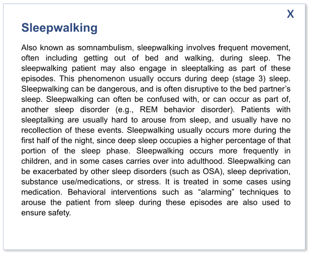 Sleepwalking Also known as somnambulism, sleepwalking involves frequent movement, often including getting out of bed and walking, during sleep. The sleepwalking patient may also engage in sleeptalking as part of these episodes. This phenomenon usually occurs during deep (stage 3) sleep. Sleepwalking can be dangerous, and is often disruptive to the bed partner’s sleep. Sleepwalking can often be confused with, or can occur as part of, another sleep disorder (e.g., REM behavior disorder). Patients with sleeptalking are usually hard to arouse from sleep, and usually have no recollection of these events. Sleepwalking usually occurs more during the first half of the night, since deep sleep occupies a higher percentage of that portion of the sleep phase. Sleepwalking occurs more frequently in children, and in some cases carries over into adulthood. Sleepwalking can be exacerbated by other sleep disorders (such as OSA), sleep deprivation, substance use/medications, or stress. It is treated in some cases using medication. Behavioral interventions such as “alarming” techniques to arouse the patient from sleep during these episodes are also used to ensure safety.  x