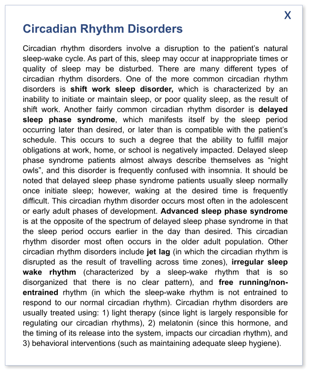 Circadian Rhythm Disorders Circadian rhythm disorders involve a disruption to the patient’s natural sleep-wake cycle. As part of this, sleep may occur at inappropriate times or quality of sleep may be disturbed. There are many different types of circadian rhythm disorders. One of the more common circadian rhythm disorders is shift work sleep disorder, which is characterized by an inability to initiate or maintain sleep, or poor quality sleep, as the result of shift work. Another fairly common circadian rhythm disorder is delayed sleep phase syndrome, which manifests itself by the sleep period occurring later than desired, or later than is compatible with the patient’s schedule. This occurs to such a degree that the ability to fulfill major obligations at work, home, or school is negatively impacted. Delayed sleep phase syndrome patients almost always describe themselves as “night owls”, and this disorder is frequently confused with insomnia. It should be noted that delayed sleep phase syndrome patients usually sleep normally once initiate sleep; however, waking at the desired time is frequently difficult. This circadian rhythm disorder occurs most often in the adolescent or early adult phases of development. Advanced sleep phase syndrome is at the opposite of the spectrum of delayed sleep phase syndrome in that the sleep period occurs earlier in the day than desired. This circadian rhythm disorder most often occurs in the older adult population. Other circadian rhythm disorders include jet lag (in which the circadian rhythm is disrupted as the result of travelling across time zones), irregular sleep wake rhythm (characterized by a sleep-wake rhythm that is so disorganized that there is no clear pattern), and free running/non-entrained rhythm (in which the sleep-wake rhythm is not entrained to respond to our normal circadian rhythm). Circadian rhythm disorders are usually treated using: 1) light therapy (since light is largely responsible for regulating our circadian rhythms), 2) melatonin (since this hormone, and the timing of its release into the system, impacts our circadian rhythm), and 3) behavioral interventions (such as maintaining adequate sleep hygiene).   x