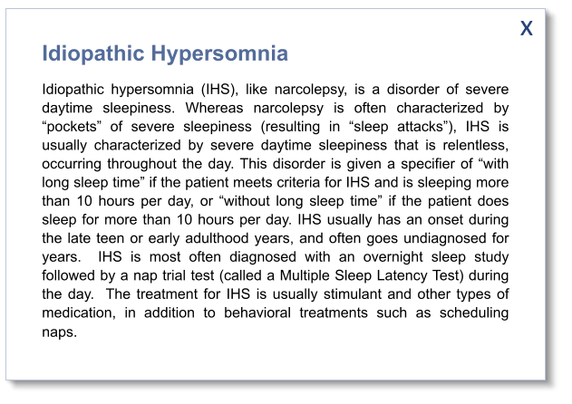 x Idiopathic Hypersomnia Idiopathic hypersomnia (IHS), like narcolepsy, is a disorder of severe daytime sleepiness. Whereas narcolepsy is often characterized by “pockets” of severe sleepiness (resulting in “sleep attacks”), IHS is usually characterized by severe daytime sleepiness that is relentless, occurring throughout the day. This disorder is given a specifier of “with long sleep time” if the patient meets criteria for IHS and is sleeping more than 10 hours per day, or “without long sleep time” if the patient does sleep for more than 10 hours per day. IHS usually has an onset during the late teen or early adulthood years, and often goes undiagnosed for years.  IHS is most often diagnosed with an overnight sleep study followed by a nap trial test (called a Multiple Sleep Latency Test) during the day.  The treatment for IHS is usually stimulant and other types of medication, in addition to behavioral treatments such as scheduling naps.