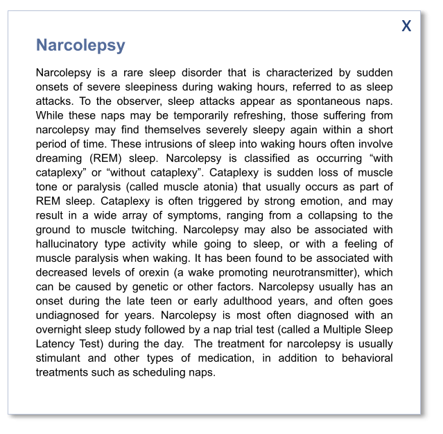 x Narcolepsy Narcolepsy is a rare sleep disorder that is characterized by sudden onsets of severe sleepiness during waking hours, referred to as sleep attacks. To the observer, sleep attacks appear as spontaneous naps. While these naps may be temporarily refreshing, those suffering from narcolepsy may find themselves severely sleepy again within a short period of time. These intrusions of sleep into waking hours often involve dreaming (REM) sleep. Narcolepsy is classified as occurring “with cataplexy” or “without cataplexy”. Cataplexy is sudden loss of muscle tone or paralysis (called muscle atonia) that usually occurs as part of REM sleep. Cataplexy is often triggered by strong emotion, and may result in a wide array of symptoms, ranging from a collapsing to the ground to muscle twitching. Narcolepsy may also be associated with hallucinatory type activity while going to sleep, or with a feeling of muscle paralysis when waking. It has been found to be associated with decreased levels of orexin (a wake promoting neurotransmitter), which can be caused by genetic or other factors. Narcolepsy usually has an onset during the late teen or early adulthood years, and often goes undiagnosed for years. Narcolepsy is most often diagnosed with an overnight sleep study followed by a nap trial test (called a Multiple Sleep Latency Test) during the day.  The treatment for narcolepsy is usually stimulant and other types of medication, in addition to behavioral treatments such as scheduling naps.