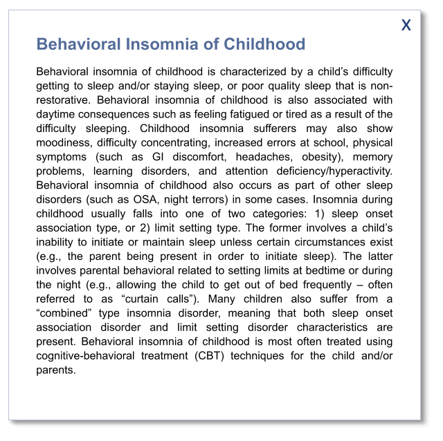 x Behavioral Insomnia of Childhood Behavioral insomnia of childhood is characterized by a child’s difficulty getting to sleep and/or staying sleep, or poor quality sleep that is non-restorative. Behavioral insomnia of childhood is also associated with daytime consequences such as feeling fatigued or tired as a result of the difficulty sleeping. Childhood insomnia sufferers may also show moodiness, difficulty concentrating, increased errors at school, physical symptoms (such as GI discomfort, headaches, obesity), memory problems, learning disorders, and attention deficiency/hyperactivity. Behavioral insomnia of childhood also occurs as part of other sleep disorders (such as OSA, night terrors) in some cases. Insomnia during childhood usually falls into one of two categories: 1) sleep onset association type, or 2) limit setting type. The former involves a child’s inability to initiate or maintain sleep unless certain circumstances exist (e.g., the parent being present in order to initiate sleep). The latter involves parental behavioral related to setting limits at bedtime or during the night (e.g., allowing the child to get out of bed frequently – often referred to as “curtain calls”). Many children also suffer from a “combined” type insomnia disorder, meaning that both sleep onset association disorder and limit setting disorder characteristics are present. Behavioral insomnia of childhood is most often treated using cognitive-behavioral treatment (CBT) techniques for the child and/or parents.