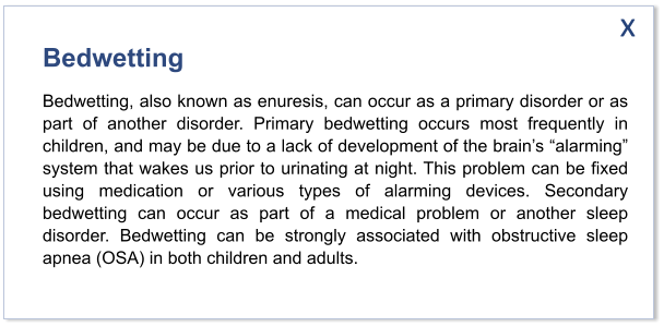 Bedwetting Bedwetting, also known as enuresis, can occur as a primary disorder or as part of another disorder. Primary bedwetting occurs most frequently in children, and may be due to a lack of development of the brain’s “alarming” system that wakes us prior to urinating at night. This problem can be fixed using medication or various types of alarming devices. Secondary bedwetting can occur as part of a medical problem or another sleep disorder. Bedwetting can be strongly associated with obstructive sleep apnea (OSA) in both children and adults.  x
