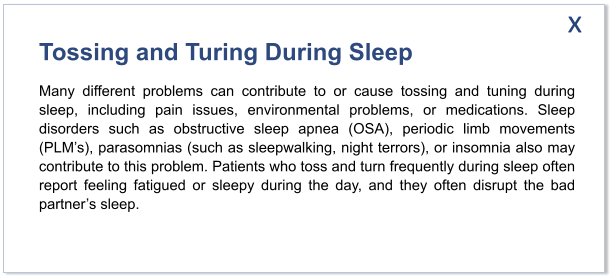 Tossing and Turing During Sleep Many different problems can contribute to or cause tossing and tuning during sleep, including pain issues, environmental problems, or medications. Sleep disorders such as obstructive sleep apnea (OSA), periodic limb movements (PLM’s), parasomnias (such as sleepwalking, night terrors), or insomnia also may contribute to this problem. Patients who toss and turn frequently during sleep often report feeling fatigued or sleepy during the day, and they often disrupt the bad partner’s sleep.   x