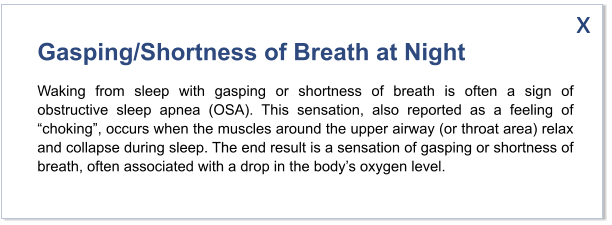 Gasping/Shortness of Breath at Night Waking from sleep with gasping or shortness of breath is often a sign of obstructive sleep apnea (OSA). This sensation, also reported as a feeling of “choking”, occurs when the muscles around the upper airway (or throat area) relax and collapse during sleep. The end result is a sensation of gasping or shortness of breath, often associated with a drop in the body’s oxygen level.   x
