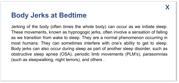 Body Jerks at Bedtime Jerking of the body (often times the whole body) can occur as we initiate sleep. These movements, known as hypnogogic jerks, often involve a sensation of falling as we transition from wake to sleep. They are a normal phenomenon occurring in most humans. They can sometimes interfere with one’s ability to get to sleep. Body jerks can also occur during sleep as part of another sleep disorder, such as obstructive sleep apnea (OSA), periodic limb movements (PLM’s), parasomnias (such as sleepwalking, night terrors), and others . x