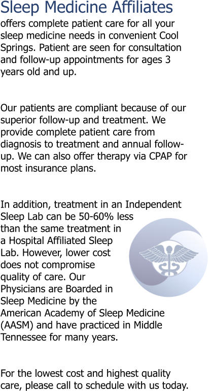 Sleep Medicine Affiliates  offers complete patient care for all your sleep medicine needs in convenient Cool Springs. Patient are seen for consultation and follow-up appointments for ages 3 years old and up.   Our patients are compliant because of our superior follow-up and treatment. We provide complete patient care from diagnosis to treatment and annual follow-up. We can also offer therapy via CPAP for most insurance plans.   In addition, treatment in an Independent Sleep Lab can be 50-60% less than the same treatment in a Hospital Affiliated Sleep Lab. However, lower cost does not compromise quality of care. Our Physicians are Boarded in Sleep Medicine by the American Academy of Sleep Medicine (AASM) and have practiced in Middle Tennessee for many years.   For the lowest cost and highest quality care, please call to schedule with us today.