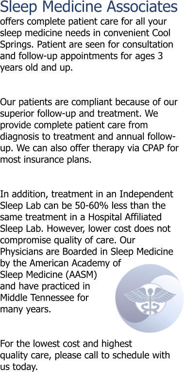 Sleep Medicine Associates offers complete patient care for all your sleep medicine needs in convenient Cool Springs. Patient are seen for consultation and follow-up appointments for ages 3 years old and up.   Our patients are compliant because of our superior follow-up and treatment. We provide complete patient care from diagnosis to treatment and annual follow-up. We can also offer therapy via CPAP for most insurance plans.   In addition, treatment in an Independent Sleep Lab can be 50-60% less than the same treatment in a Hospital Affiliated Sleep Lab. However, lower cost does not compromise quality of care. Our Physicians are Boarded in Sleep Medicine by the American Academy of Sleep Medicine (AASM) and have practiced in Middle Tennessee for many years.   For the lowest cost and highest quality care, please call to schedule with us today.